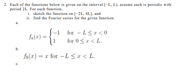 2. Each of the functions below is given on the interval [-L, L), assume each is periodic with
period 2L. For each function,
i. sketch the function on [-2L, 4L], and
ii. find the Fourier series for the given function.
а.
-1
for - L<x < 0
|
fa(x) =
1
for 0 <x < L.
b.
fo(x) = x for -L<x < L.
с.
