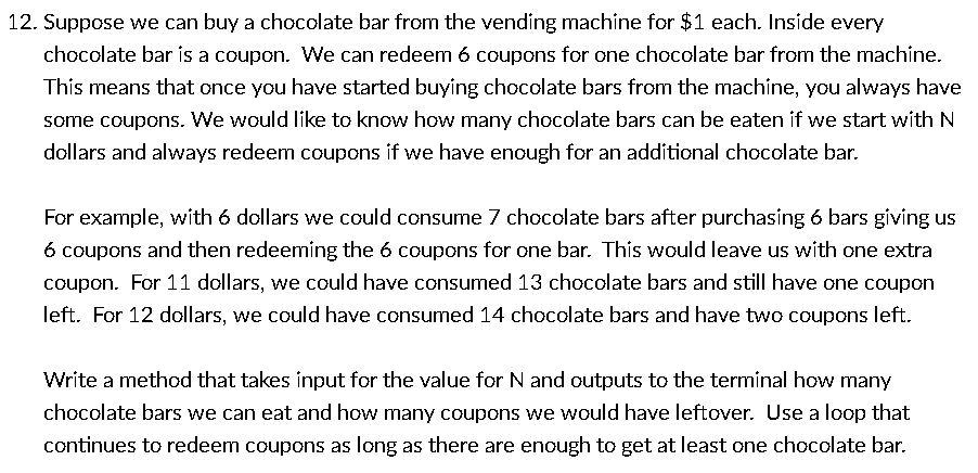 12. Suppose we can buy a chocolate bar from the vending machine for $1 each. Inside every
chocolate bar is a coupon. We can redeem 6 coupons for one chocolate bar from the machine.
This means that once you have started buying chocolate bars from the machine, you always have
some coupons. We would like to know how many chocolate bars can be eaten if we start with N
dollars and always redeem coupons if we have enough for an additional chocolate bar.
For example, with 6 dollars we could consume 7 chocolate bars after purchasing 6 bars giving us
6 coupons and then redeeming the 6 coupons for one bar. This would leave us with one extra
coupon. For 11 dollars, we could have consumed 13 chocolate bars and still have one coupon
left. For 12 dollars, we could have consumed 14 chocolate bars and have two coupons left.
Write a method that takes input for the value for N and outputs to the terminal how many
chocolate bars we can eat and how many coupons we would have leftover. Use a loop that
continues to redeem coupons as long as there are enough to get at least one chocolate bar.