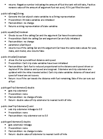 returns: Negative number indicating the amount of fuel the tank will still take, Positive
norzero value of the amount of argument fuel not used, if 0 it just filled the tank
publictoString(): String
Converts the Car object's state variables to a String representation
• Precondition: All state variables are initialized
• Pastcondition: no change
• Returns a string representation of state variables
public
equals(Car):boolean
♦ Checks to see if the calling Car and the argument Car have thesamestate
+ Precondition: Both the calling Car and argument Car are fully initialized
• Postcondition: no change
• parameter p CarObject
•
returns true if the calling Car and the argument Car have the same state values for year,
make, and model, ebe retums fabe
public driveCar():boolean
• drives the Car a predefined distance and speed.
• Precondition: Car's trip state variables have been initialized
•
Postcondition: Car's fuel is reduced proportional to the distance and speed driven or
depleted if the distance and speed aretoagreat. Odometer and trip odometer are
updated with the miles traveled added. Car's trip state variables distance of travel and
speed of travel are set tozero.
Return: true if the car travels the distance with fuel remaining, false if the car runs out
of fuel
publicget Trip Odometer(): double
gets trip a damet er
Precondition: none
Postcondition: no change of state
Return: double value of trip odometer to nearest tenth of mile
•
public clearTrip Odometer():void
• sets trip odometer mileage to 0.0
• Precondition: none
• Postcondition: trip odometer set to 0.0
publicget Odometer(): double
+ gets odometer mileage
♦
Precondition: none
Postcondition: no change to state
Return: double value of a dometer to nearest tenth of mile