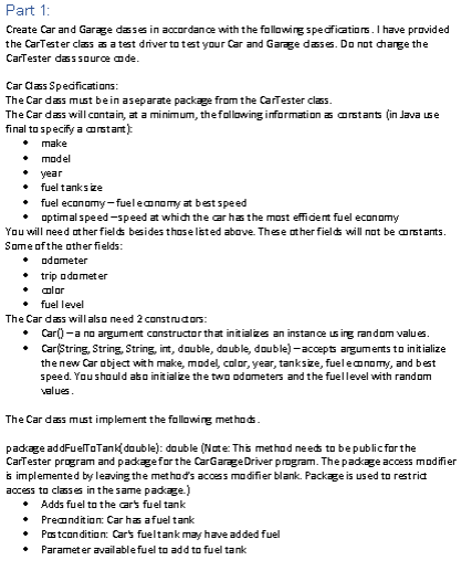 Part 1:
Create Car and Garage dasses in accordance with the following specifications. I have provided
the CarTester class as a test driver to test your Car and Garage dasses. Do not change the
CarTester dass source code.
Car Class Specifications:
The Car dass must be in a separate package from the CarTester class.
The Car dass will contain, at a minimum, the following information as constants (in Java use
final to specify a constant):
◆ make
• model
• year
•
•
fuel tanks ize
fuel economy-fuel economy at best speed
optimal speed-speed at which the car has the most efficient fuel economy
You will need other fields besides those listed above. These other fields will not be constants.
Some of the other fields:
◆ odometer
• trip odometer
• color
• fuel level
The Car dass will also need 2 constructors:
Car() -a no argument constructor that initializes an instance using random values.
• Car(String, String, String, int, double, double, double)-accepts arguments to initialize
the new Car object with make, model, color, year, tanksize, fuel economy, and best
speed. You should also initialize the two odometers and the fuel level with random
values.
The Car dass must implement the following methods.
package addFuelToTank(double): double (Note: This method needs to be public for the
CarTester program and package for the CarGarage Driver program. The package access modifier
is implemented by leaving the method's access modifier blank. Package is used to restrict
access to classes in the same package.)
Adds fuel to the car's fuel tank
Precondition: Car has a fuel tank
Postcondition: Car's fueltank may have added fuel
+ Parameter available fuel to add to fuel tank