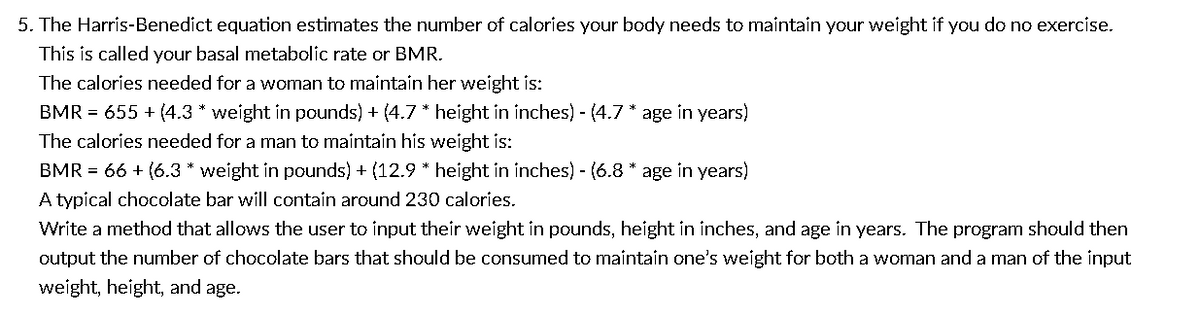 5. The Harris-Benedict equation estimates the number of calories your body needs to maintain your weight if you do no exercise.
This is called your basal metabolic rate or BMR.
The calories needed for a woman to maintain her weight is:
BMR = 655+ (4.3 * weight in pounds) + (4.7 * height in inches) - (4.7 * age in years)
The calories needed for a man to maintain his weight is:
BMR = 66 + (6.3 * weight in pounds) + (12.9 * height in inches) - (6.8 * age in years)
A typical chocolate bar will contain around 230 calories.
Write a method that allows the user to input their weight in pounds, height in inches, and age in years. The program should then
output the number of chocolate bars that should be consumed to maintain one's weight for both a woman and a man of the input
weight, height, and age.