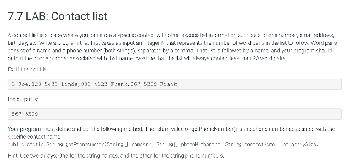 7.7 LAB: Contact list
A contact list is a place where you can store a specific contact with other associated information such as a phone number, email address,
birthday, etc. Write a program that first takes as input an integer N that represents the number of word pairs in the list to follow. Word pairs
consist of a name and a phone number (both strings), separated by a comma. That list is followed by a name, and your program should
output the phone number associated with that name. Assume that the list will always contain less than 20 word pairs.
Ex: If the input is:
3 Joe, 123-5432 Linda,983-4123 Frank, 867-5309 Frank
the output is:
867-5309
Your program must define and call the following method. The return value of getPhoneNumber() is the phone number associated with the
specific contact name.
public static String getPhoneNumber (String [] nameArr, String [] phoneNumberArr, String contactName, int arraySize)
Hint: Use two arrays: One for the string names, and the other for the string phone numbers.
