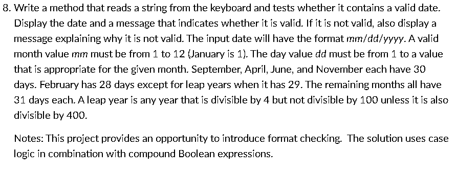 8. Write a method that reads a string from the keyboard and tests whether it contains a valid date.
Display the date and a message that indicates whether it is valid. If it is not valid, also display a
message explaining why it is not valid. The input date will have the format mm/dd/yyyy. A valid
month value mm must be from 1 to 12 (January is 1). The day value dd must be from 1 to a value
that is appropriate for the given month. September, April, June, and November each have 30
days. February has 28 days except for leap years when it has 29. The remaining months all have
31 days each. A leap year is any year that is divisible by 4 but not divisible by 100 unless it is also
divisible by 400.
Notes: This project provides an opportunity to introduce format checking. The solution uses case
logic in combination with compound Boolean expressions.