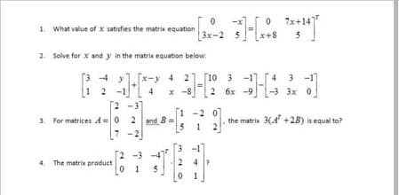 7x+141
1. What value of x satisfies the matrix equation
[3x-2
5
2. Solve for x and y in the matrix equation below:
4 21 [10 3 -1] [4 3 -1]
3 4 y
1 2
[2 -3]
3. For matrices A =0 2 snd B =
7 -2
x -8
2 6x -9
-3 3x 0
1 -2 0
5 1 2
the matrix 3(4 +2B) is equal to?
7
3 -1
[2 -3 -4
2
0 1
The matrix product
