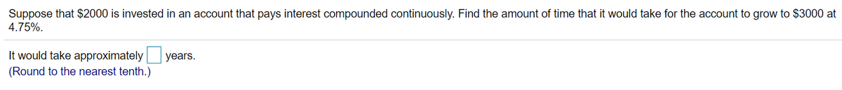Suppose that $2000 is invested in an account that pays interest compounded continuously. Find the amount of time that it would take for the account to grow to $3000 at
4.75%.
It would take approximately
years.
(Round to the nearest tenth.)
