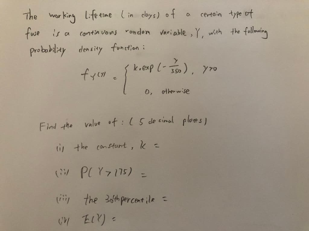 The wor king Life eime Lin cloys) of a
certain type of
fuse is a
contin vons random variable , Y. with the
falloing
probobilay density funetion :
k.exp L- J50), Y7o
0,
other w ise
Flnd the
value of:(5 de cimal plores)
tis the constunt,
(W PCY7175) =
ly the 3oth percent ile =
Eいり。
