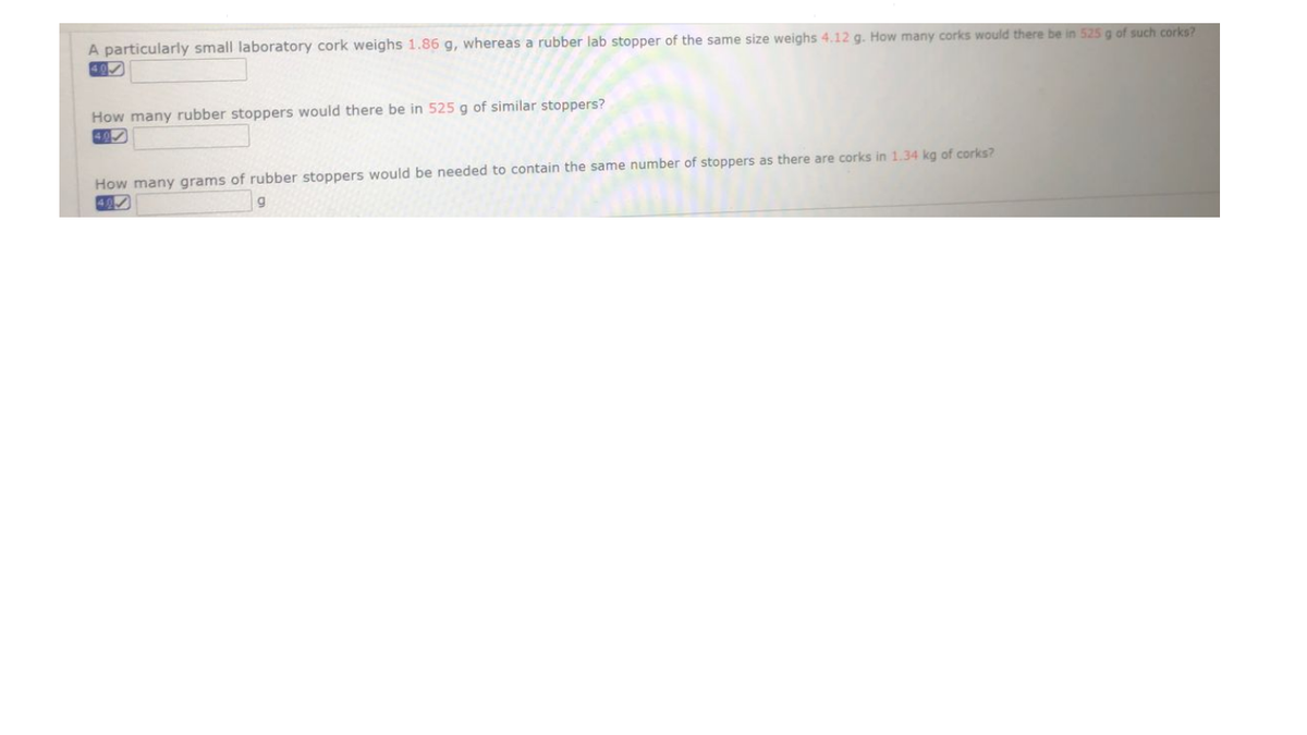 A particularly small laboratory cork weighs 1.86 g, whereas a rubber lab stopper of the same size weighs 4.12 g. How many corks would there be in 525 g of such corks?
How many rubber stoppers would there be in 525 g of similar stoppers?
40
How many grams of rubber stoppers would be needed to contain the same number of stoppers as there are corks in 1.34 kg of corks?
40
