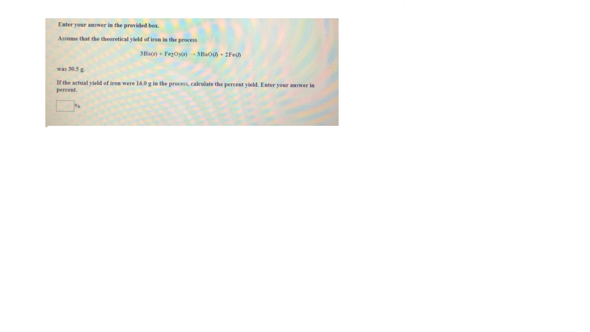 Enter your answer in the provided box.
Assume that the theoretical vield of iron in the process
3Ba(s) + Fe2O3(s) 3BAO() + 2Fe()
was 30.5 g.
If the actual yield of iron were 16.0 g in the process, calculate the percent yield. Enter your answer in
percent.
%
