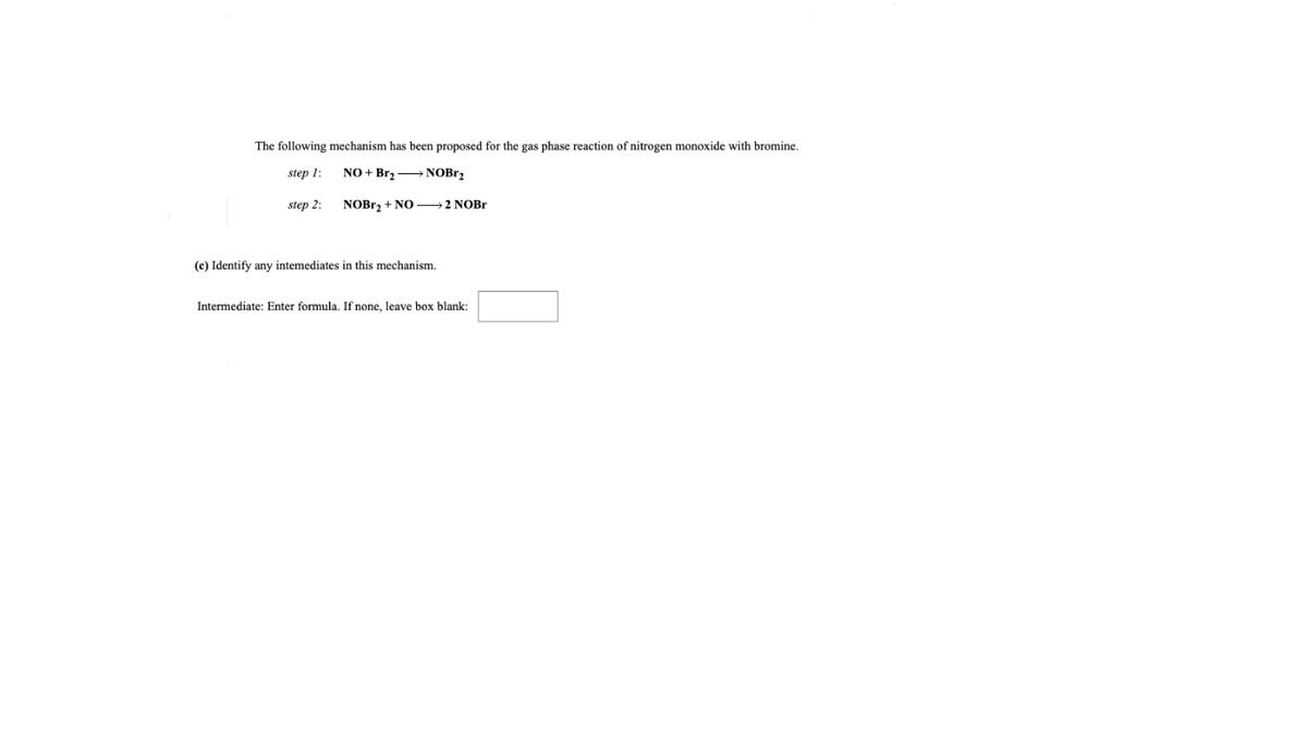 The following mechanism has been proposed for the gas phase reaction of nitrogen monoxide with bromine.
step 1:
NO + Brz NOB12
step 2:
NOBR, + NO →2 NOB.
(c) Identify any intemediates in this mechanism.
Intermediate: Enter formula. If none, leave box blank:
