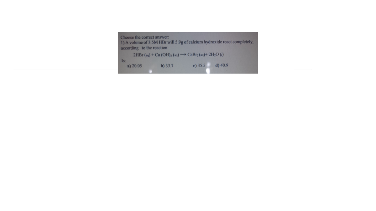 Choose the correct answer:
1) A volume of 3.5M HBr will 5.9g of calcium hydroxide react completely,
according to the reaction:
2HBR (a9) + Ca (OH)2 (aq) → CaBr: (ng)+ 2H2O ()
Is:
a) 20.05
b) 33.7
c) 35.5
d) 40.9
