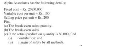 Alpha Associates has the following details:
Fixed cost = Rs.20,000,000
Variable cost per unit = Rs. 100
Selling price per unit = Rs. 200
Find
(a) The break-even sales quantity.
(b) The break-even sales
(c) If the actual production quantity is 60,000, find
contribution; and
(i)
(ii)
margin of safety by all methods.
IT