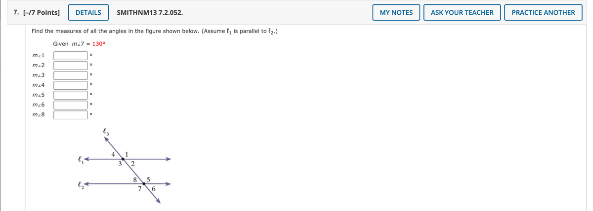 7. [-17 Points]
DETAILS
SMITHNM13 7.2.052.
MY NOTES
ASK YOUR TEACHER
PRACTICE ANOTHER
Find the measures of all the angles in the figure shown below. (Assume {1 is parallel to {2.)
Given mz7 = 130°
mz1
m22
m²3
mz4
m25
m26
m28
4\1
8 5
7
2.
3.
