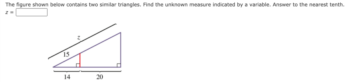 The figure shown below contains two similar triangles. Find the unknown measure indicated by a variable. Answer to the nearest tenth.
z =
15
14
20
