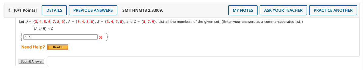3. [0/1 Points]
DETAILS
PREVIOUS ANSWERS
SMITHNM13 2.3.009.
MY NOTES
ASK YOUR TEACHER
PRACTICE ANOTHER
Let U =
{3, 4, 5, 6, 7, 8, 9}, A = {3, 4, 5, 6}, B = {3, 4, 7, 8}, and C = {5, 7, 9}. List all the members of the given set. (Enter your answers as a comma-separated list.)
(A U B) n C
|× }
5, 7
Need Help?
Read It
Submit Answer
