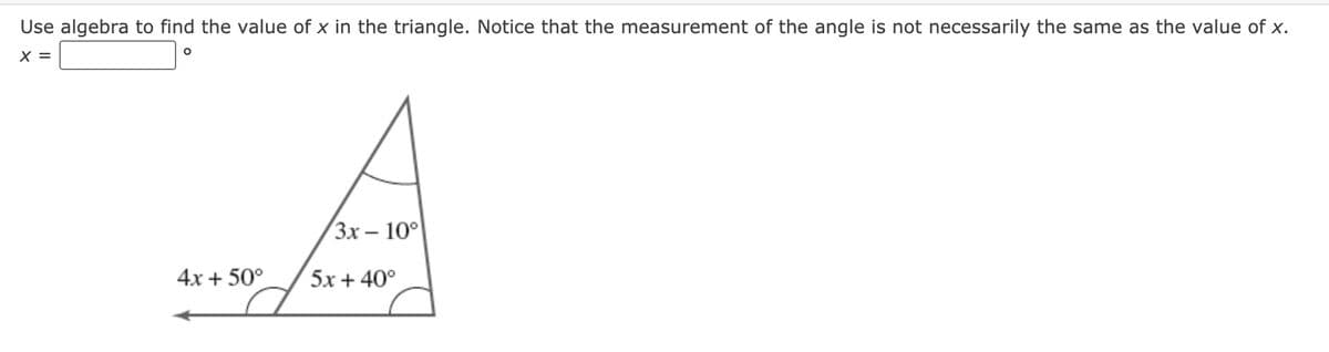 Use algebra to find the value of x in the triangle. Notice that the measurement of the angle is not necessarily the same as the value of x.
X =
(Зх — 10°
4x + 50°
5x + 40°
