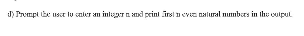 d) Prompt the user to enter an
integer n and print first n even natural numbers in the output.
