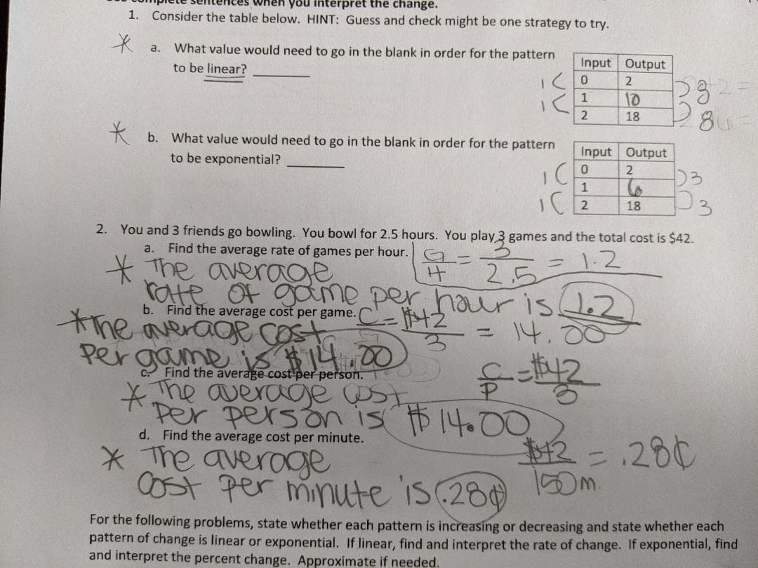 Tên you interpret the change.
1. Consider the table below. HINT: Guess and check might be one strategy to try.
a.
What value would need to go in the blank in order for the pattern
to be linear?
Input Output
10
18
* b. What value would need to go in the blank in order for the pattern
to be exponential?
Input Output
D3
IC 2
18
2. You and 3 friends go bowling. You bowl for 2.5 hours. You play 3 games and the total cost is $42.
a. Find the average rate of games per hour.
1.2
* The average
rate Of gome per hour is LeZ
the average COst
Pergame is 14.00
* he average st,
Per person is $14.00
* The averoge
COst per minute is (280
25
b. Find the average cost per game.
= 14.00
Find the average cost per person.
चैद 3
d. Find the average cost per minute.
12=.280
100m.
For the following problems, state whether each pattern is increasing or decreasing and state whether each
pattern of change is linear or exponential. If linear, find and interpret the rate of change. If exponential, find
and interpret the percent change. Approximate if needed.
3.
