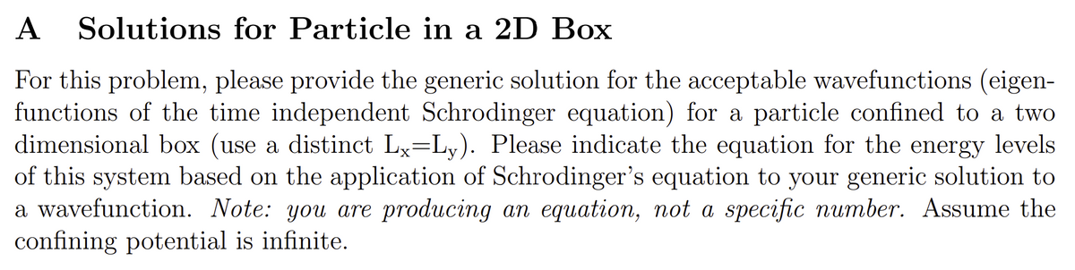 A Solutions for Particle in a 2D Box
For this problem, please provide the generic solution for the acceptable wavefunctions (eigen-
functions of the time independent Schrodinger equation) for a particle confined to a two
dimensional box (use a distinct Lx=Ly). Please indicate the equation for the energy levels
of this system based on the application of Schrodinger's equation to your generic solution to
a wavefunction. Note: you are producing an equation, not a specific number. Assume the
confining potential is infinite.