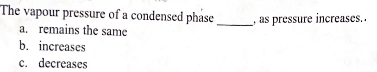 The vapour pressure of a condensed phase
a. remains the same
b. increases
c. decreases
as pressure increases..
"