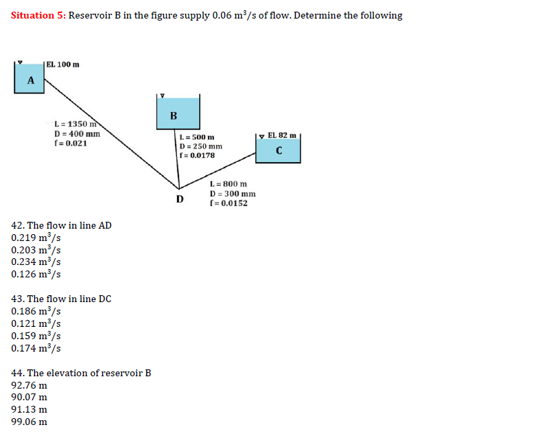 Situation 5: Reservoir B in the figure supply 0.06 m³/s of flow. Determine the following
A
EL 100 m
L= 1350 m
D = 400 mm
f = 0.021
42. The flow in line AD
0.219 m³/s
0.203 m³/s
0.234 m³/s
0.126 m³/s
43. The flow in line DC
0.186 m³/s
0.121 m³/s
0.159 m³/s
0.174 m³/s
44. The elevation of reservoir B
92.76 m
90.07 m
91.13 m
99.06 m
B
L = 500 m
D = 250 mm
f = 0.0178
D
L = 800 m
D = 300 mm
f = 0.0152
EL 82 m
с