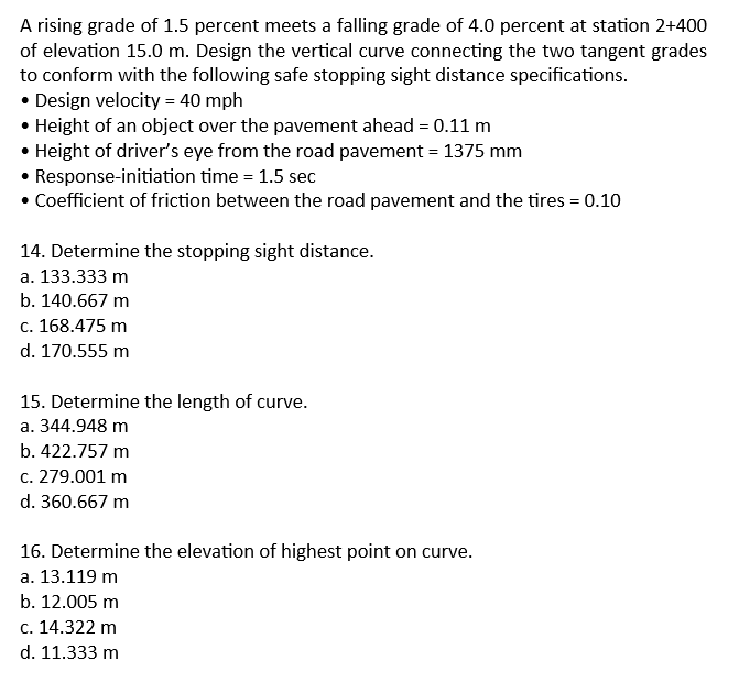 A rising grade of 1.5 percent meets a falling grade of 4.0 percent at station 2+400
of elevation 15.0 m. Design the vertical curve connecting the two tangent grades
to conform with the following safe stopping sight distance specifications.
• Design velocity = 40 mph
• Height of an object over the pavement ahead = 0.11 m
• Height of driver's eye from the road pavement = 1375 mm
• Response-initiation time = 1.5 sec
• Coefficient of friction between the road pavement and the tires = 0.10
14. Determine the stopping sight distance.
a. 133.333 m
b. 140.667 m
c. 168.475 m
d. 170.555 m
15. Determine the length of curve.
a. 344.948 m
b. 422.757 m
c. 279.001 m
d. 360.667 m
16. Determine the elevation of highest point on curve.
a. 13.119 m
b. 12.005 m
c. 14.322 m
d. 11.333 m