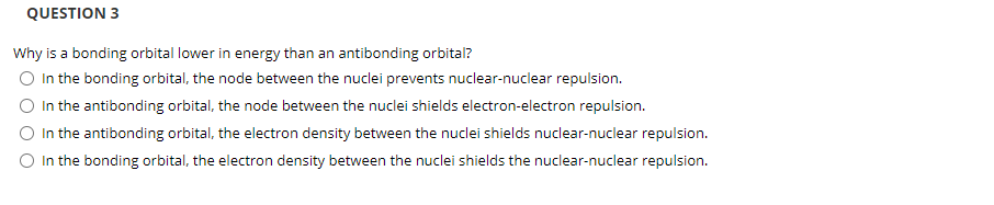 QUESTION 3
Why is a bonding orbital lower in energy than an antibonding orbital?
O In the bonding orbital, the node between the nuclei prevents nuclear-nuclear repulsion.
In the antibonding orbital, the node between the nuclei shields electron-electron repulsion.
O In the antibonding orbital, the electron density between the nuclei shields nuclear-nuclear repulsion.
O In the bonding orbital, the electron density between the nuclei shields the nuclear-nuclear repulsion.
