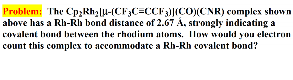 Problem: The Cp2Rh2[µ-(CF3C=CCF3)](CO)(CNR) complex shown
above has a Rh-Rh bond distance of 2.67 Å, strongly indicating a
covalent bond between the rhodium atoms. How would you electron
count this complex to accommodate a Rh-Rh covalent bond?
