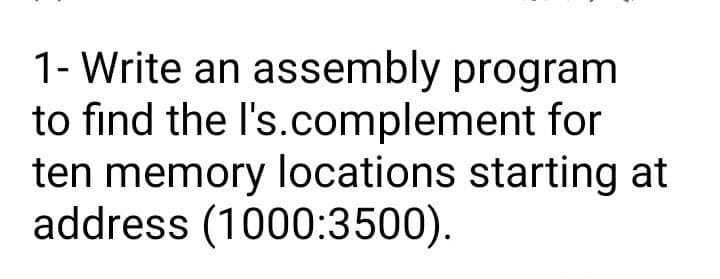 1- Write an assembly program
to find the l's.complement for
ten memory locations starting at
address (1000:3500).
