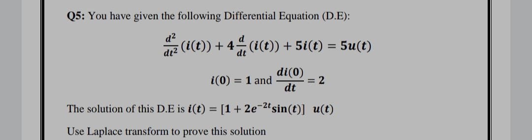 Q5: You have given the following Differential Equation (D.E):
dz (i(t)) + 4 (¿(t)) + 5i(t) = 5u(t)
dt
di(0)
= 2
dt
= 1 and
The solution of this D.E is i(t) = [1+ 2e¬2ªsin(t)] u(t)
Use Laplace transform to prove this solution
