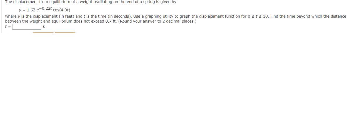 The displacement from equilibrium of a weight oscillating on the end of a spring is given by
y = 1.62 e-0.22t cos(4.9t)
where y is the displacement (in feet) and t is the time (in seconds). Use a graphing utility to graph the displacement function for 0 ≤ t ≤ 10. Find the time beyond which the distance
between the weight and equilibrium does not exceed 0.7 ft. (Round your answer to 2 decimal places.)
t =