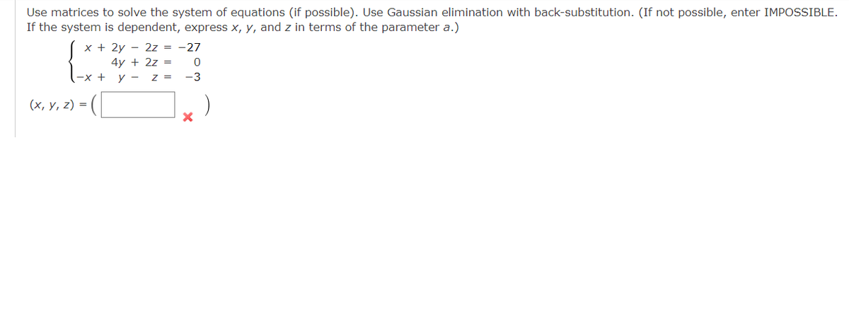 Use matrices to solve the system of equations (if possible). Use Gaussian elimination with back-substitution. (If not possible, enter IMPOSSIBLE.
If the system is dependent, express x, y, and z in terms of the parameter a.)
x + 2y 2z = -27
4y + 2z =
y - z =
-x +
(x, y, z) =
0
-3