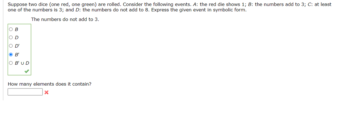 Suppose two dice (one red, one green) are rolled. Consider the following events. A: the red die shows 1; B: the numbers add to 3; C: at least
one of the numbers is 3; and D: the numbers do not add to 8. Express the given event in symbolic form.
The numbers do not add to 3.
Ов
O D
D'
B'
O B' UD
How many elements does it contain?
ооо о о
