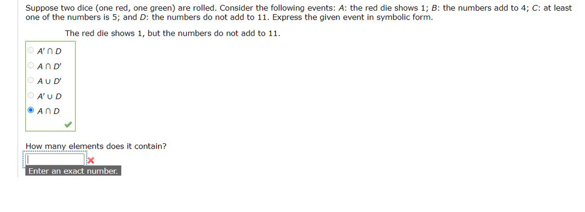 Suppose two dice (one red, one green) are rolled. Consider the following events: A: the red die shows 1; B: the numbers add to 4; C: at least
one of the numbers is 5; and D: the numbers do not add to 11. Express the given event in symbolic form.
The red die shows 1, but the numbers do not add to 11.
O A'ND
AND'
AU D'
O A'U D
O AND
How many elements does it contain?
Enter an exact number.
