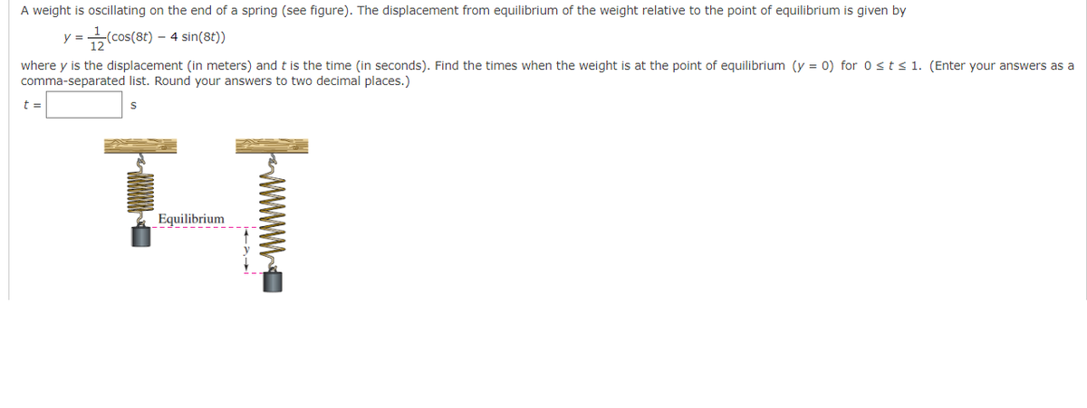 A weight is oscillating on the end of a spring (see figure). The displacement from equilibrium of the weight relative to the point of equilibrium is given by
=(cos(8t) - - 4 sin(8t))
y =
where y is the displacement (in meters) and t is the time (in seconds). Find the times when the weight is at the point of equilibrium (y = 0) for 0 ≤ t ≤ 1. (Enter your answers as a
comma-separated list. Round your answers to two decimal places.)
S
t =
IT
Equilibrium
wwwwwwwww