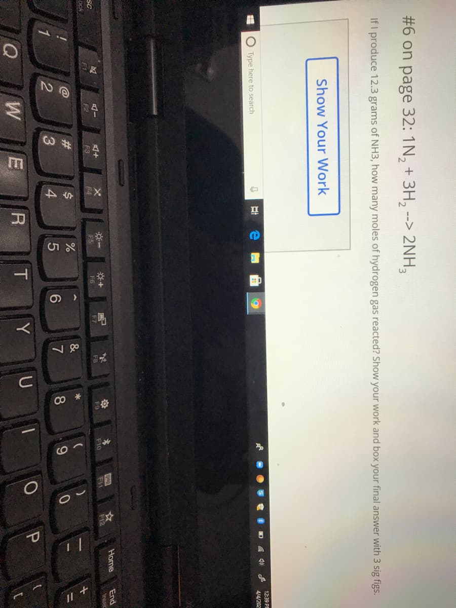 即
CO
#6 on page 32: 1N, + 3H,
--> 2NH,
If I produce 12.3 grams of NH3, how many moles of hydrogen gas reacted? Show your work and box your final answer with 3 sig figs.
Show Your Work
12:39 PM
O Type here to search
4/4/202
Home
End
SC
F9
F10
F1
F12
Inser
F1
F4
F5
F6
F7
F8
F2
F3
ock
&
4
7
8.
W
R
Y
一
