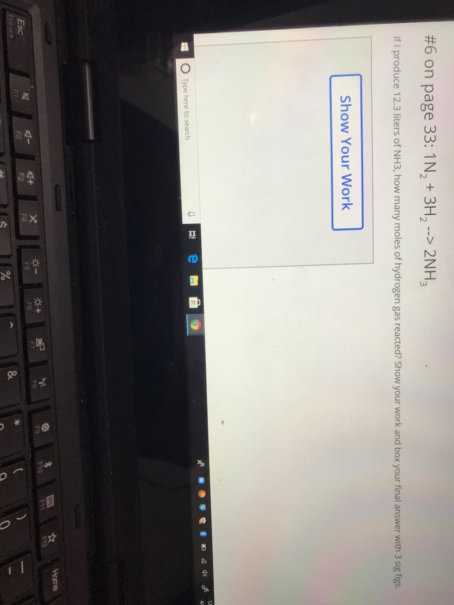 #6 on page 33: 1N, + 3H, --> 2NH,
If I produce 12.3 liters of NH3, how many moles of hydrogen gas reacted? Show your work and box your final answer with 3 sig figs.
Show Your Work
12
O Type here to search
Home
Esc
F7
F10
F11
F12
F8
F9
F1
F3
F4
F5
F6
F2
FnLock
&
