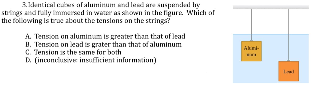 3.Identical cubes of aluminum and lead are suspended by
strings and fully immersed in water as shown in the figure. Which of
the following is true about the tensions on the strings?
A. Tension on aluminum is greater than that of lead
B. Tension on lead is grater than that of aluminum
C. Tension is the same for both
D. (inconclusive: insufficient information)
Alumi-
num
Lead