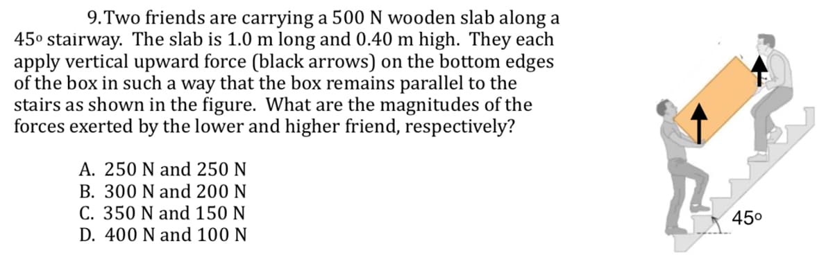 9. Two friends are carrying a 500 N wooden slab along a
45° stairway. The slab is 1.0 m long and 0.40 m high. They each
apply vertical upward force (black arrows) on the bottom edges
of the box in such a way that the box remains parallel to the
stairs as shown in the figure. What are the magnitudes of the
forces exerted by the lower and higher friend, respectively?
A. 250 N and 250 N
B. 300 N and 200 N
C. 350 N and 150 N
D. 400 N and 100 N
45⁰