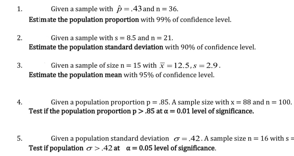 1.
Given a sample with p =.43 and n =
36.
Estimate the population proportion with 99% of confidence level.
2.
Given a sample with s = 8.5 and n = 21.
Estimate the population standard deviation with 90% of confidence level.
Given a sample of size n = 15 with x =12.5,s = 2.9.
Estimate the population mean with 95% of confidence level.
3.
%3D
%3D
4.
Given a population proportion p = .85. A sample size with x = 88 and n =
100.
Test if the population proportion p >.85 at a = 0.01 level of significance.
5.
Given a population standard deviation o=
=.42. A sample size n = 16 with s =
Test if population o >.42 at
a = 0.05 level of significance.
