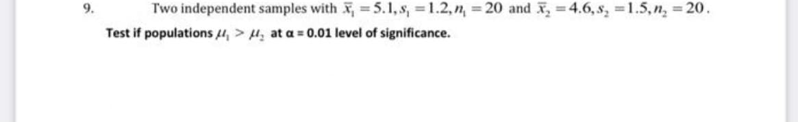 9.
Two independent samples with X, = 5.1, s, = 1.2,n, 20 and x, =4.6, s, =1.5, n, 20.
%3D
%3D
%3D
Test if populations 4, > H, at a = 0.01 level of significance.
