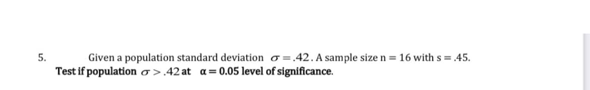 Given a population standard deviation o =.42. A sample size n = 16 with s = .45.
Test if population o >.42 at a= 0.05 level of significance.
5.
