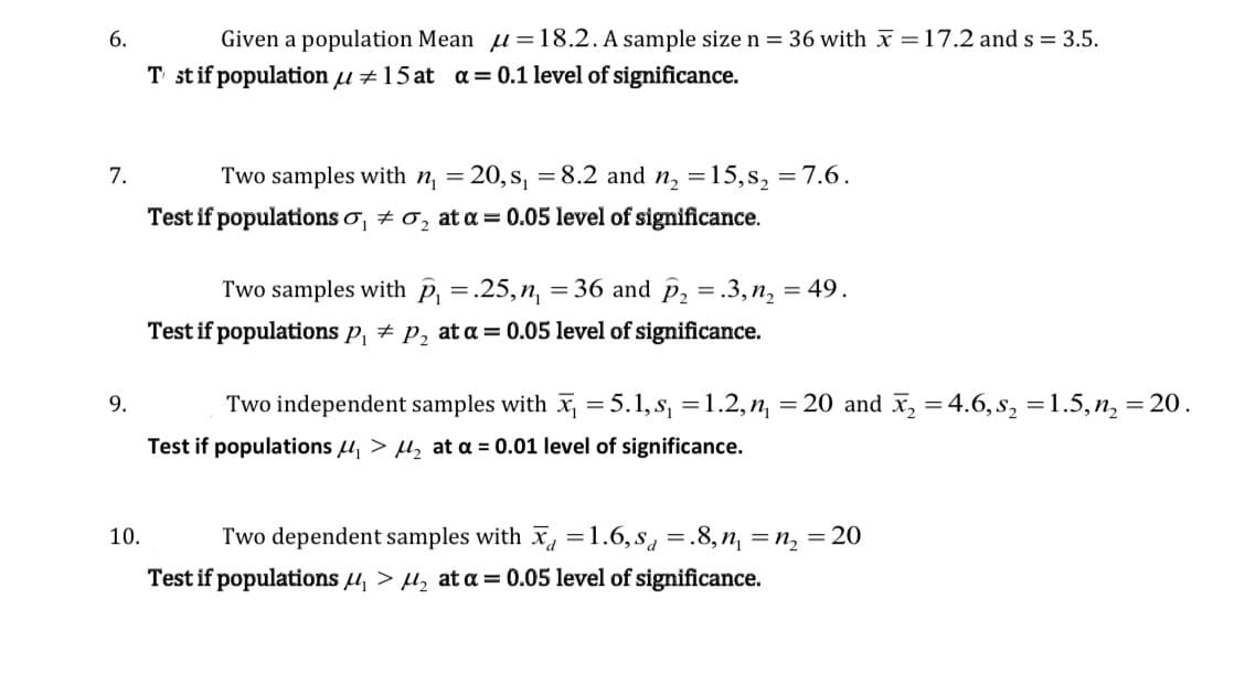 Given a population Mean u= 18.2. A sample size n = 36 with x =17.2 and s = 3.5.
T stif population µ ±15 at a= 0.1 level of significance.
6.
7.
Two samples with n = 20, s, =8.2 and n, =15, s, = 7.6.
Test if populations o, + 0, at a = 0.05 level of significance.
Two samples with p, =.25,n, =36 and p, = .3, n, = 49.
Test if populations p, + p, at a = 0.05 level of significance.
9.
Two independent samples with x =5.1, s, =1.2, n,
= 20 and x, = 4.6, s, =1.5, n, = 20.
Test if populations u, > µ, at a = 0.01 level of significance.
10.
Two dependent samples with x, =1.6,s =.8,n, =n, = 20
Test if populations u, > u, at a = 0.05 level of significance.
