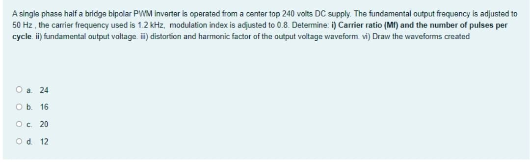 A single phase half a bridge bipolar PWM inverter is operated from a center top 240 volts DC supply. The fundamental output frequency is adjusted to
50 Hz, the carrier frequency used is 1.2 kHz, modulation index is adjusted to 0.8. Determine: i) Carrier ratio (Mf) and the number of pulses per
cycle. ii) fundamental output voltage. iii) distortion and harmonic factor of the output voltage waveform. vi) Draw the waveforms created
O a. 24
O b. 16
O c. 20
O d. 12