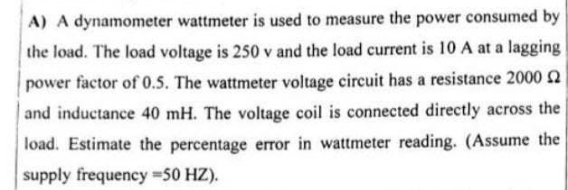 A) A dynamometer wattmeter is used to measure the power consumed by
the load. The load voltage is 250 v and the load current is 10 A at a lagging
power factor of 0.5. The wattmeter voltage circuit has a resistance 2000
and inductance 40 mH. The voltage coil is connected directly across the
load. Estimate the percentage error in wattmeter reading. (Assume the
supply frequency =50 HZ).
