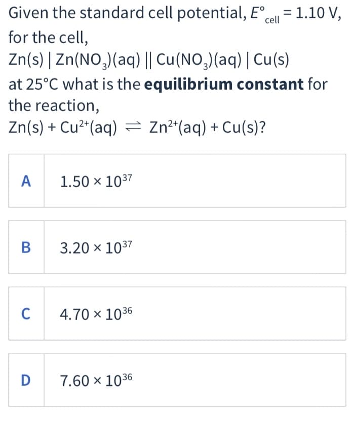 Given the standard cell potential, E°cell = 1.10 V,
for the cell,
Zn(s) | Zn(NO,)(aq) || Cu(NO,)(aq) | Cu(s)
at 25°C what is the equilibrium constant for
the reaction,
Zn(s) + Cu²*(aq) = Zn²*(aq) + Cu(s)?
A 1.50 × 1037
3.20 x 1037
C
4.70 × 1036
D
7.60 × 1036
B
