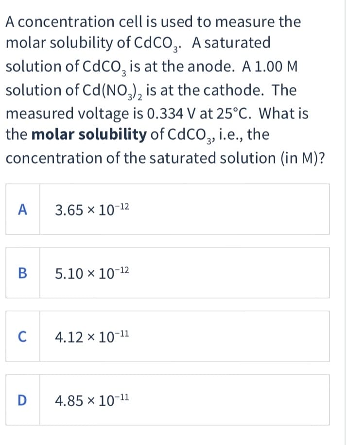 A concentration cell is used to measure the
molar solubility of CdCO,. A saturated
solution of CdCO, is at the anode. A 1.00 M
3
solution of Cd(NO,), is at the cathode. The
measured voltage is 0.334 V at 25°C. What is
the molar solubility of CdCO, i.e., the
3
concentration of the saturated solution (in M)?
A 3.65 x 10-12
B
5.10 x 10-12
C
4.12 x 10
-11
D
4.85 × 10-11
