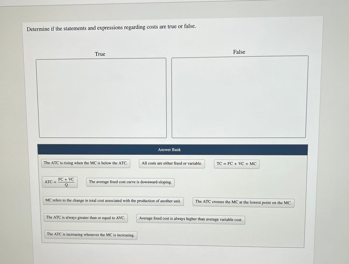 Determine if the statements and expressions regarding costs are true or false.
The ATC is rising when the MC is below the ATC.
ATC =
True
FC + VC
Q
Answer Bank
The average fixed cost curve is downward-sloping.
The ATC is always greater than or equal to AVC.
All costs are either fixed or variable.
MC refers to the change in total cost associated with the production of another unit.
The ATC is increasing whenever the MC is increasing.
False
TC FC + VC + MC
=
The ATC crosses the MC at the lowest point on the MC.
Average fixed cost is always higher than average variable cost.