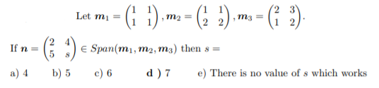 - (; }) m- - (; ) m -
(i )
Let mi
,m2 =
m3 =
If n =
E Span(m1, m2, m3) then s =
a) 4
b) 5
c) 6
d ) 7
e) There is no value of s which works
