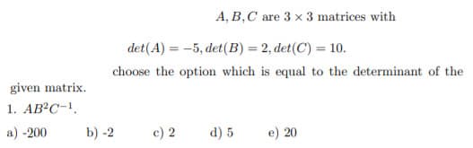 A, B,C are 3 x 3 matrices with
det(A) = -5, det(B) = 2, det(C) = 10.
choose the option which is equal to the determinant of the
given matrix.
1. AB?C-!.
a) -200
b) -2
c) 2
d) 5
e) 20
