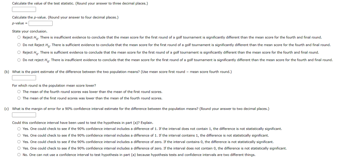 Calculate the value of the test statistic. (Round your answer to three decimal places.)
Calculate the p-value. (Round your answer to four decimal places.)
p-value =
State your conclusion.
O Reject H.. There is insufficient evidence to conclude that the mean score for the first round of a golf tournament is significantly different than the mean score for the fourth and final round.
O Do not Reject H.. There is sufficient evidence to conclude that the mean score for the first round of a golf tournament is significantly different than the mean score for the fourth and final round.
O Reject H.. There is sufficient evidence to conclude that the mean score for the first round of a golf tournament is significantly different than the mean score for the fourth and final round.
Do not reject Ho: There is insufficient evidence to conclude that the mean score for the first round of a golf tournament is significantly different than the mean score for the fourth and final round.
(b) What is the point estimate of the difference between the two population means? (Use mean score first round – mean score fourth round.)
For which round is the population mean score lower?
O The mean of the fourth round scores was lower than the mean of the first round scores.
The mean of the first round scores was lower than the mean of the fourth round scores.
(c) What is the margin of error for a 90% confidence interval estimate for the difference between the population means? (Round your answer to two decimal places.)
Could this confidence interval have been used to test the hypothesis in part (a)? Explain.
O Yes. One could check to see if the 90% confidence interval includes a difference of 1. If the interval does not contain 1, the difference is not statistically significant.
O Yes. One could check to see if the 90% confidence interval includes a difference of 1. If the interval contains 1, the difference is not statistically significant.
O Yes. One could check to see if the 90% confidence interval includes a difference of zero. If the interval contains 0, the difference is not statistically significant.
O Yes. One could check to see if the 90% confidence interval includes a difference of zero. If the interval does not contain 0, the difference is not statistically significant.
O No. One can not use a confidence interval to test hypothesis in part (a) because hypothesis tests and confidence intervals are two different things.
